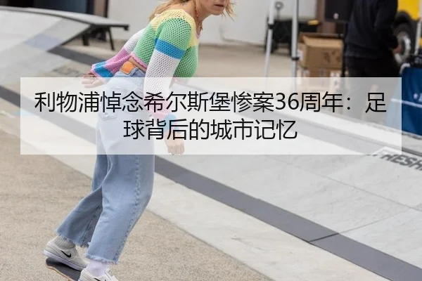 利物浦悼念希尔斯堡惨案36周年：足球背后的城市记忆